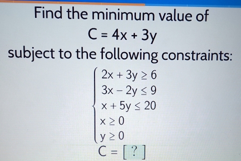 Find the minimum value of
C=4x+3y
subject to the following constraints:
beginarrayl 2x+3y≥ 6 3x-2y≤ 9 x+5y≤ 20 x≥ 0 y≥ 0endarray.
C=[?]