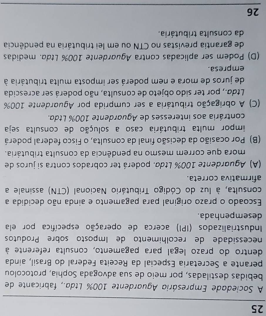 A Sociedade Empresária Aguardente 100% Ltda., fabricante de
bebidas destiladas, por meio de sua advogada Sophia, protocolou
perante a Secretaria Especial da Receita Federal do Brasil, ainda
dentro do prazo legal para pagamento, consulta referente à
necessidade de recolhimento de Imposto sobre Produtos
Industrializados (IPI) acerca de operação específica por ela
desempenhada.
Escoado o prazo original para pagamento e ainda não decidida a
consulta, à luz do Código Tributário Nacional (CTN) assinale a
afirmativa correta.
(A) Aguardente 100% Ltda. poderá ter cobrados contra si juros de
mora que correm mesmo na pendência da consulta tributária.
(B) Por ocasião da decisão final da consulta, o Fisco federal poderá
impor multa tributária caso a solução de consulta seja
contrária aos interesses de Aguardente 100% Ltda.
(C) A obrigação tributária a ser cumprida por Aguardente 100%
Ltda., por ter sido objeto de consulta, não poderá ser acrescida
de juros de mora e nem poderá ser imposta multa tributária à
empresa.
(D) Podem ser aplicadas contra Aguardente 100% Ltda. medidas
de garantia previstas no CTN ou em lei tributária na pendência
da consulta tributária.
26