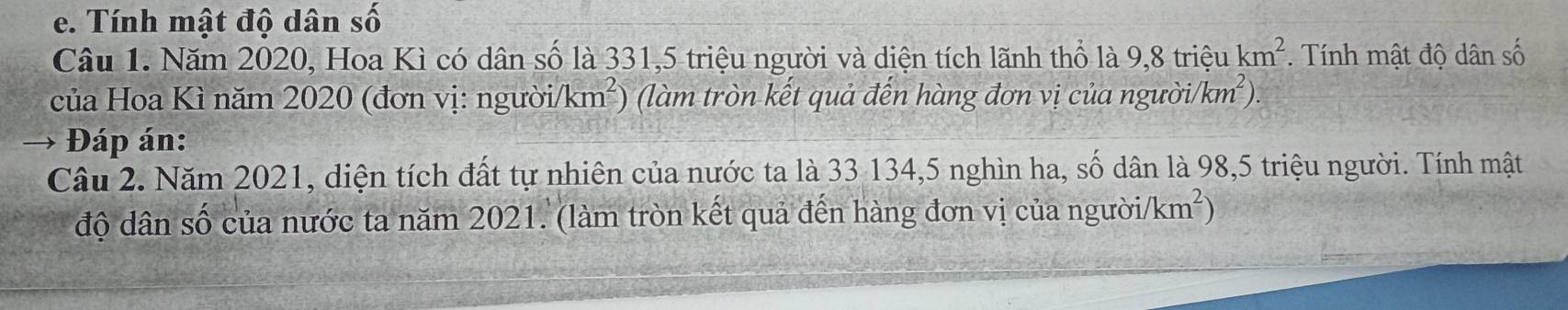 Tính mật độ dân số 
Câu 1. Năm 2020, Hoa Kì có dân số là 331, 5 triệu người và diện tích lãnh thổ là 9.8 triệu km^2. Tính mật độ dân số 
của Hoa Kì năm 2020 (đơn vị: người/ /km^2) (làm tròn kết quả đến hàng đơn vị của người/km²). 
→ Đáp án: 
Câu 2. Năm 2021, diện tích đất tự nhiên của nước ta là 33 134,5 nghìn ha, số dân là 98,5 triệu người. Tính mật 
độ dân số của nước ta năm 2021. (làm tròn kết quả đến hàng đơn vị của người/km²)