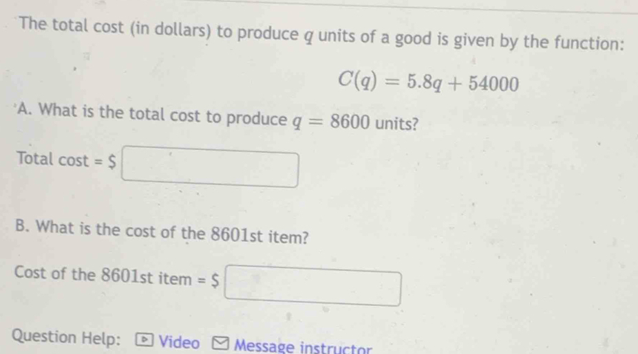 The total cost (in dollars) to produce q units of a good is given by the function:
C(q)=5.8q+54000
A. What is the total cost to produce q=8600 units? 
Total cos t=$□
B. What is the cost of the 8601st item? 
Cost of the 8601st item =$ □
Question Help: Video Message instructor