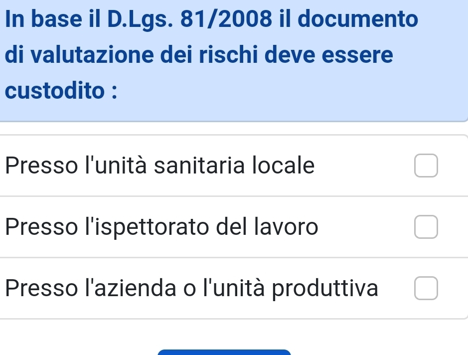 In base il D.Lgs. 81/2008 il documento
di valutazione dei rischi deve essere
custodito :
Presso l'unità sanitaria locale
Presso l'ispettorato del lavoro
Presso l'azienda o l'unità produttiva