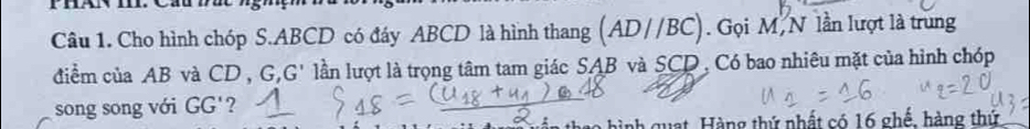 Cho hình chóp S. ABCD có đáy ABCD là hình thang (AD//BC). Gọi M, N lần lượt là trung 
điểm của AB và CD G, G' lần lượt là trọng tâm tam giác SAB và SCD , Có bao nhiêu mặt của hình chóp 
song song với GG'
a hì nh quat, Hàng thứ nhất có 16 ghế, hàng thứ