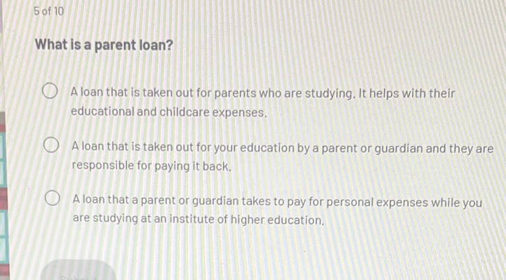 of 10
What is a parent loan?
A loan that is taken out for parents who are studying, It helps with their
educational and childcare expenses.
A loan that is taken out for your education by a parent or guardian and they are
responsible for paying it back.
A loan that a parent or guardian takes to pay for personal expenses while you
are studying at an institute of higher education.