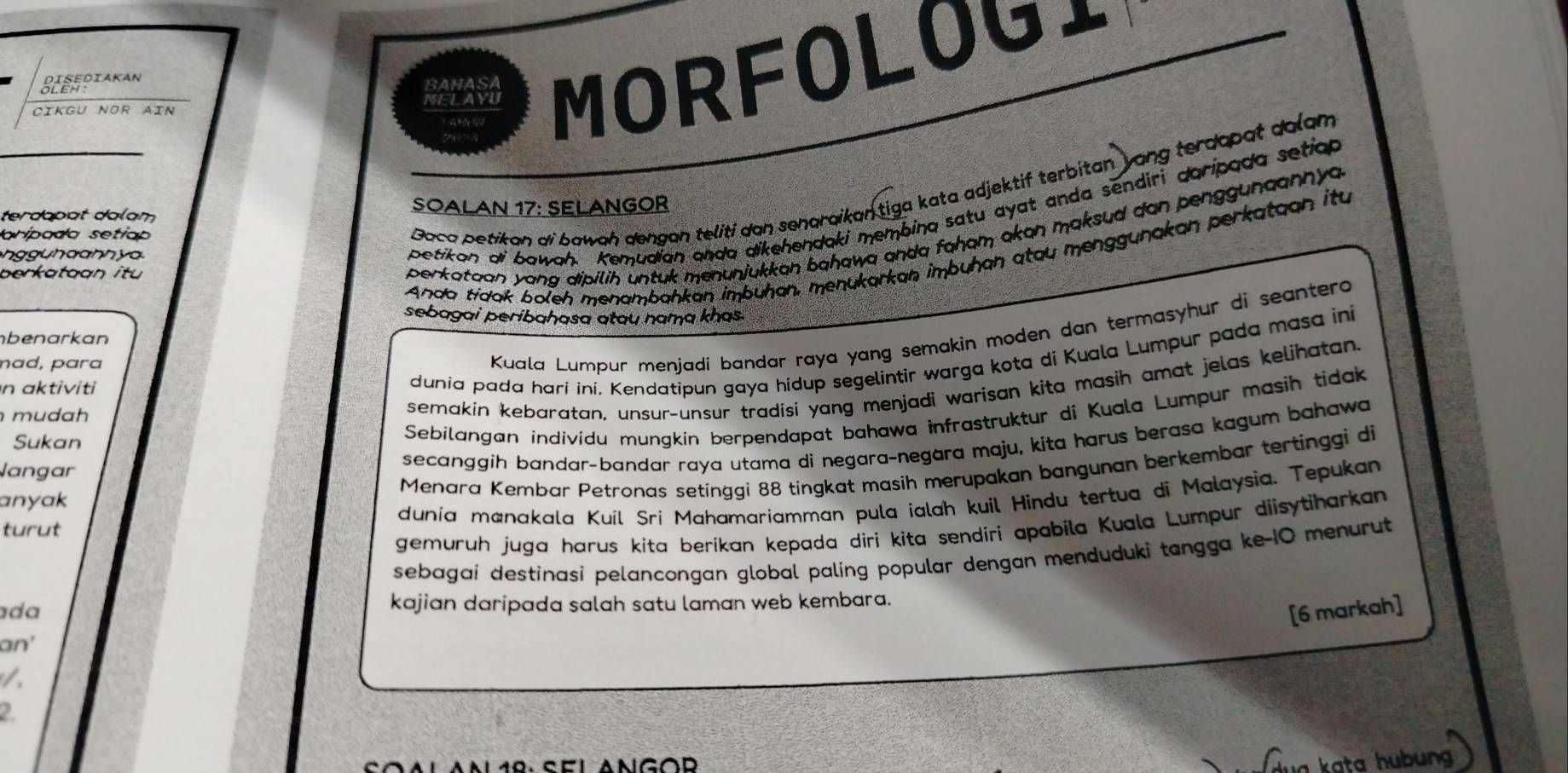 Cikgu NOr Ain MELAYU MORFOLOGI
Sleediakan
BAHASA
petikan di bawah. Kemudian anda aikehendaki membing satu ayat anda sendiri daripada setian
terdapot dalam SOALAN 17: SELANGOR
aripada setiap
Goca petikan di bawah dengan teliti dan senaraikantiga kata adjektif terbitan yang terdapat dalam
Anda tidak boleh menambɑhkan imbüḥɑn, menukarkan imbuhɑn atau menggunakan perkataan itu
n  u h a n h y a
berkataan itu
perkataan yang dipilih untuk menunjukkan bahawa anda faham ɑkɑn maksud dan penggunaannya 
sebagai períbahasa atau nama khas.
Kuala Lumpur menjadi bandar raya yang semakin moden dan termasyhur di seantero
nbenarkan
dunia pada harí ini. Kendatipun gaya hídup segelintir warga kota di Kuala Lumpur pada masa ini
mɑd, pɑra
semakin kebaratan, unsur-unsur tradisi yang menjadi warisan kita masih amat jelas keljhatan.
n aktiviti
Sebilangan individu mungkín berpendapat bahawa infrastruktur di Kuala Lumpur masih tidak
mudah
secanggih bandar-bandar raya utama di negara-negara maju, kita harus berasa kagum bahawa
Sukan
langar
Menara Kembar Petronas setinggi 88 tingkat masih merupakan bangunan berkembar tertinggi di
dunia manakala Kuil Sri Mahamariamman pula ialah kuil Hindu tertua di Malaysia. Tepukan
anyak
turut
gemuruh juga harus kita berikan kepada diri kita sendiri apabila Kuala Lumpur diisytiharkan
sebagai destinasi pelancongan global palíng popular dengan menduduki tangga ke-1O menurut
da kajian daripada salah satu laman web kembara.
[6 markah]
an'
2.
dua kata hubung