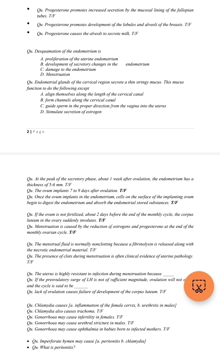 Qu. Progesterone promotes increased secretion by the mucosal lining of the fallopian
tubes. T/F
Qu. Progesterone promotes development of the lobules and alveoli of the breasts. T/F
Qu. Progesterone causes the alveoli to secrete milk. T/F
Qu. Desquamation of the endometrium is
A. proliferation of the uterine endometrium
B. development of secretory changes in the endometrium
C. damage to the endometrium
D. Menstruation
Ou. Endometrial glands of the cervical region secrete a thin stringy mucus. This mucus
function to do the following except
A. align themselves along the length of the cervical canal
B. form channels along the cervical canal
C. guide sperm in the proper direction from the vagina into the uterus
D. Stimulate secretion of estrogen
2|Page
Qu. At the peak of the secretory phase, about 1 week after ovulation, the endometrium has a
thickness of 5-6 mm. T/F
Qu. The ovum implants 7 to 9 days after ovulation. T/F
Qu. Once the ovum implants in the endometrium, cells on the surface of the implanting ovum
begin to digest the endometrium and absorb the endometrial stored substances. T/F
Qu. If the ovum is not fertilized, about 2 days before the end of the monthly cycle, the corpus
luteum in the ovary suddenly involutes. T/F
Qu. Menstruation is caused by the reduction of estrogens and progesterone at the end of the
monthly ovarian cycle. T/F
Qu. The menstrual fluid is normally nonclotting because a fibrinolysin is released along with
the necrotic endometrial material. T/F
Qu. The presence of clots during menstruation is often clinical evidence of uterine pathology.
T/F
Qu. The uterus is highly resistant to infection during menstruation because
Qu. If the preovulatory surge of LH is not of sufficient magnitude, ovulation will not o
and the cycle is said to be_
Qu. lack of ovulation causes failure of development of the corpus luteum. T/F
Qu. Chlamydia causes [a. inflammation of the female cervix, b. urethritis in males]
Qu. Chlamydia also causes trachoma. T/F
Qu. Gonorrhoea may cause infertility in females. T/F
Qu. Gonorrhoea may cause urethral stricture in males. T/F
Qu. Gonorrhoea may cause ophthalmia in babies born to infected mothers. T/F
Qu. Imperforate hymen may cause [a. peritonitis b. chlamydia]
Qu. What is peritonitis?