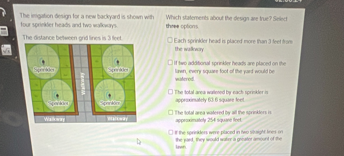 The irrigation design for a new backyard is shown with Which statements about the design are true? Select
four sprinkler heads and two walkways. three oplions.
The distance between grid lines is 3 feet. Each sprinkler head is placed more than 3 feet from
the walkway.
If two additional sprinkler heads are placed on the
lawn, every square foot of the yard would be
watered.
The total area watered by each sprinkler is
approximately 63.6 square feet
The total area watered by all the sprinklers is
approximately 254 square feet.
If the sprinklers were placed in two straight lines on
the yard, they would water a greater amount of the
lawn.