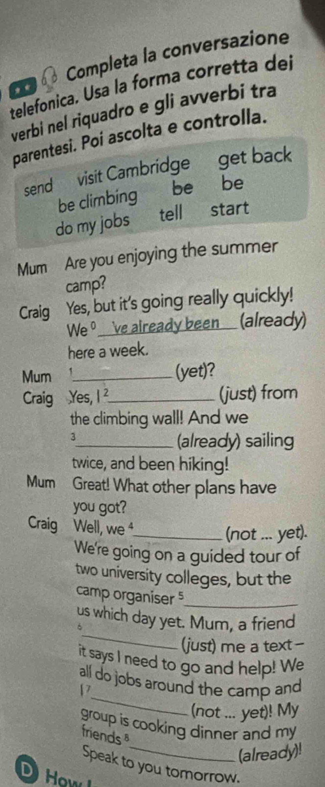 Completa la conversazione 
telefonica. Usa la forma corretta del 
* 
verbi nel riquadro e gli avverbi tra 
parentesi. Poi ascolta e controlla. 
send visit Cambridge get back 
be climbing be be 
do my jobs tell start 
Mum Are you enjoying the summer 
camp? 
Craig Yes, but it's going really quickly! 
We ♀__'ve already been__ (already) 
here a week. 
Mum _(yet)? 
Craig Yes, I_ (just) from 
the climbing wall! And we 
3 
_(already) sailing 
twice, and been hiking! 
Mum Great! What other plans have 
you got? 
Craig Well, we ⁴ 
_(not ... yet). 
We're going on a guided tour of 
two university colleges, but the 
camp organiser 5_ 
_ 
us which day yet. Mum, a friend 
6 
(just) me a text- 
it says I need to go and help! We 
_ 
all do jobs around the camp and 
P 
(not ... yet)! My 
group is cooking dinner and my 
friends 
_(already)! 
Speak to you tomorrow. 
DHow