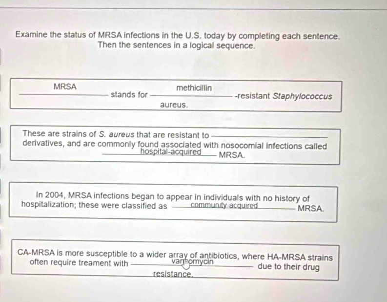 Examine the status of MRSA infections in the U.S. today by completing each sentence. 
Then the sentences in a logical sequence. 
MRSA methicillin 
stands for -resistant Staphylococcus 
aureus. 
These are strains of S. aureus that are resistant to 
derivatives, and are commonly found associated with nosocomial infections called 
hospital-acquired MRSA. 
In 2004, MRSA infections began to appear in individuals with no history of 
hospitalization; these were classified as community-acquired MRSA. 
CA-MRSA is more susceptible to a wider array of antibiotics, where HA-MRSA strains 
often require treament with van omycin due to their drug 
resistance.