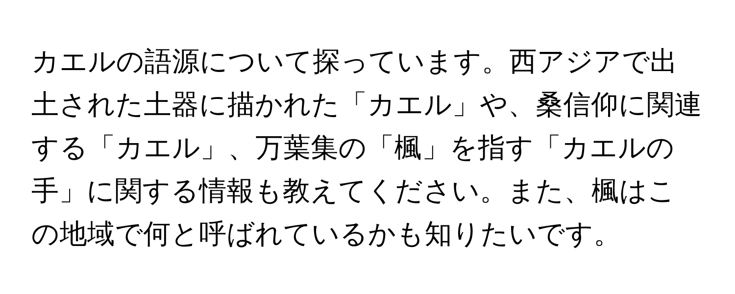 カエルの語源について探っています。西アジアで出土された土器に描かれた「カエル」や、桑信仰に関連する「カエル」、万葉集の「楓」を指す「カエルの手」に関する情報も教えてください。また、楓はこの地域で何と呼ばれているかも知りたいです。