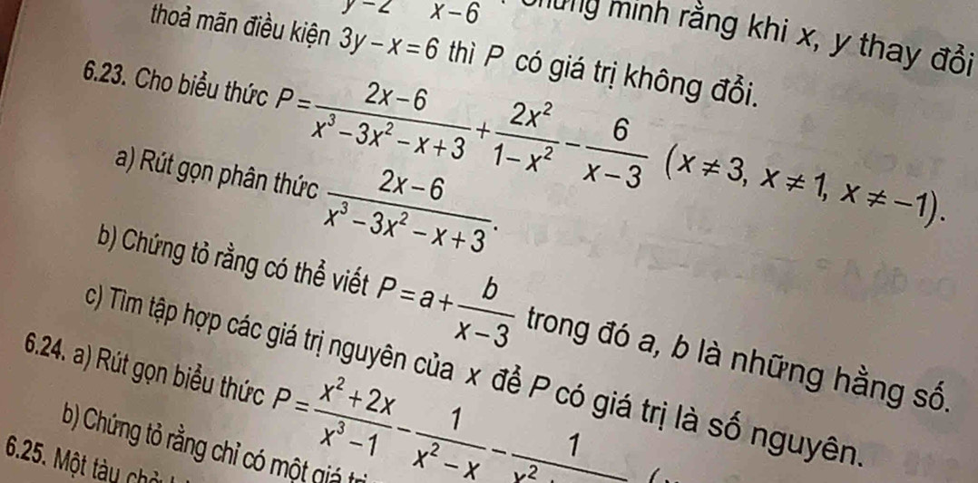 y-2 x-6
lừng minh rằng khi x, y thay đổi 
thoả mãn điều kiện 3y-x=6 thì P có giá trị không đổi. 
6.23. Cho biểu thức P= (2x-6)/x^3-3x^2-x+3 + 2x^2/1-x^2 - 6/x-3 (x!= 3, x!= 1, x!= -1). 
a) Rút gọn phân thức  (2x-6)/x^3-3x^2-x+3 . 
b) Chứng tỏ rằng có thể viết P=a+ b/x-3  trong đó a, b là những hằng số. 
6.24. a) Rút gọn biểu thức c) Tìm tập hợp các giá trị nguyên của x để P có giá trị là số nguyên
P= (x^2+2x)/x^3-1 - 1/x^2-x - 1/x^2 
b) Chứng tỏ rằng chỉ có một giá trì 
6.25. Một tày chở