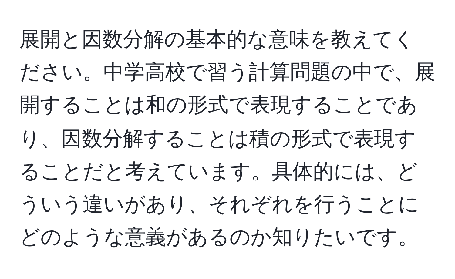 展開と因数分解の基本的な意味を教えてください。中学高校で習う計算問題の中で、展開することは和の形式で表現することであり、因数分解することは積の形式で表現することだと考えています。具体的には、どういう違いがあり、それぞれを行うことにどのような意義があるのか知りたいです。