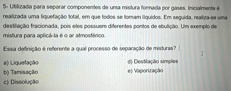 5- Utilizada para separar componentes de uma mistura formada por gases. Inicialmente é
realizada uma liquefação total, em que todos se tornam líquidos. Em seguida, realiza-se uma
destilação fracionada, pois eles possuem diferentes pontos de ebulição. Um exemplo de
mistura para aplicá-la é o ar atmosférico.
Essa definição é referente a qual processo de separação de misturas?
a) Liquefação d) Destilação simples
b) Tamisação e) Vaporização
c) Dissolução