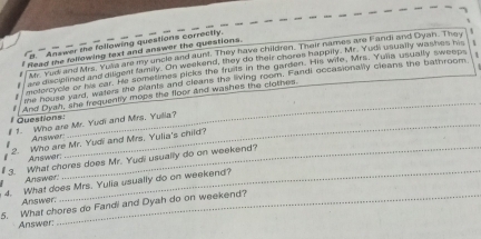 Answer the following questions correctly. 
Read the following text and answer the questions. 
Mr. Yud and Mrs. Yuila are my uncle and aunt. They have children. Their names are Fandi and Dyah. They 
tre disciplined and diligent family. On weekend, they do their chores happily. Mr. Yodi usually washes his 
motercycle or his car. He sometimes picks the fruits in the garden. His wife, Mrs. Yulia usually sweeps 
me house yard, waters the plants and cleans the living room. Fandi occasionally cleans the bathroom 
Questions: And Dyah, she frequently mops the floor and washes the clothes. 
# 1. Who are Mr. Yudi and Mrs. Yulia? 
Answer: 
2. Who are Mr. Yudi and Mrs. Yulia's child? 
Answer: 
_ 
# 3. What chores does Mr. Yudi usually do on weekend? 
Answer: 4. What does Mrs. Yulia usually do on weekend? 
Answer. 
5. What chores do Fandi and Dyah do on weekend? 
Answer