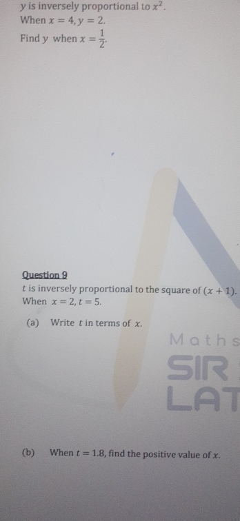 y is inversely proportional to x^2. 
When x=4, y=2. 
Find y when x= 1/2 . 
Question 9
t is inversely proportional to the square of (x+1). 
When x=2, t=5. 
(a) Write t in terms of x. 
Maths 
SIR 
LAT 
(b) When t=1.8 , find the positive value of x.