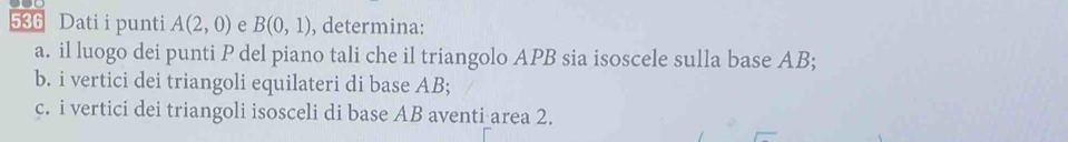 536 Dati i punti A(2,0) e B(0,1) , determina: 
a. il luogo dei punti P del piano tali che il triangolo APB sia isoscele sulla base AB; 
b. i vertici dei triangoli equilateri di base AB; 
c. i vertici dei triangoli isosceli di base AB aventi area 2.