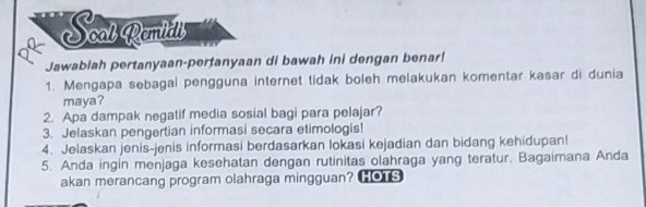 Scal Remidll 
Jawablah pertanyaan-pertanyaan di bawah ini dengan benar! 
1. Mengapa sebagai pengguna internet tidak boleh melakukan komentar kasar di dunia 
maya? 
2. Apa dampak negatif media sosial bagi para pelajar? 
3. Jelaskan pengertian informasi secara etimologis! 
4. Jelaskan jenis-jenis informasi berdasarkan lokasi kejadian dan bidang kehidupan! 
5. Anda ingin menjaga kesehatan dengan rutinitas olahraga yang teratur. Bagaimana Anda 
akan merancang program olahraga mingguan? HOTS