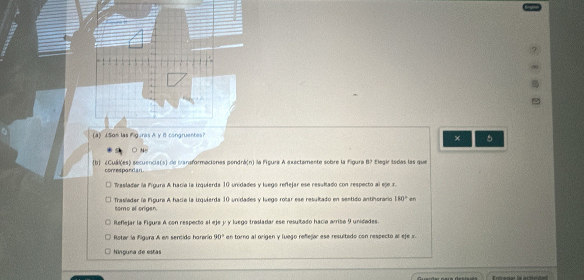 × 5
No
(b) ¿Cuál(es) secuencia(s) de transformaciones pondrá(n) la Figura A exactamente sobre la Figura B? Elegir todas las que
correspondan.
Trasladar la Figura A hacía la izquierda 10 unidades y luego reflejar ese resultado con respecto al eje x.
Trasladar la Figura A hacía la izquierda 10 unidades y luego rotar ese resultado en sentido antihorario 180°e
torno al origen.
Reflejar la Figura A con respecto al eje y y luego trasladar ese resultado hacia arriba 9 unidades.
Rotar la Figura A en sentido horario 90° en torno al origen y luego reflejar ese resultado con respecto al eje x.
Ninguna de estas