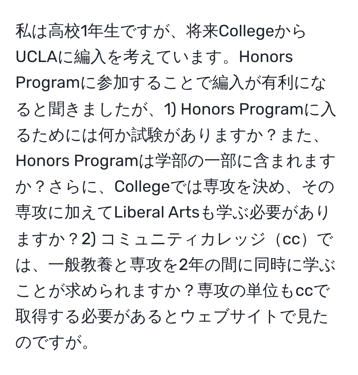 私は高校1年生ですが、将来CollegeからUCLAに編入を考えています。Honors Programに参加することで編入が有利になると聞きましたが、1) Honors Programに入るためには何か試験がありますか？また、Honors Programは学部の一部に含まれますか？さらに、Collegeでは専攻を決め、その専攻に加えてLiberal Artsも学ぶ必要がありますか？2) コミュニティカレッジccでは、一般教養と専攻を2年の間に同時に学ぶことが求められますか？専攻の単位もccで取得する必要があるとウェブサイトで見たのですが。