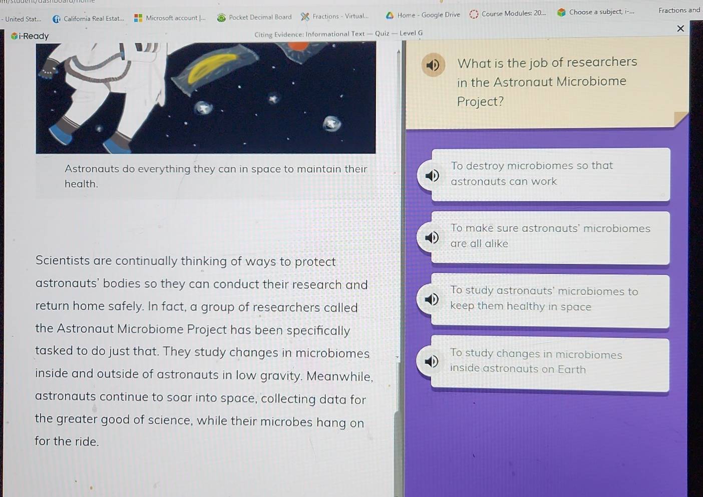 United Stat... California Real Estat... Microsoft account |... Pocket Decimal Board Fractions - Virtual... Home - Google Drive Course Modules: 20... Choose a subject, i-... Fractions and
×
Citing Evidence: Informational Text — Quiz — Level G
D What is the job of researchers
in the Astronaut Microbiome
Project?
Astronauts do everything they can in space to maintain their To destroy microbiomes so that
health. astronauts can work
To make sure astronauts' microbiomes
are all alike
Scientists are continually thinking of ways to protect
astronauts' bodies so they can conduct their research and To study astronauts' microbiomes to
return home safely. In fact, a group of researchers called
keep them healthy in space
the Astronaut Microbiome Project has been specifically
tasked to do just that. They study changes in microbiomes To study changes in microbiomes
inside astronauts on Earth
inside and outside of astronauts in low gravity. Meanwhile,
astronauts continue to soar into space, collecting data for
the greater good of science, while their microbes hang on
for the ride.