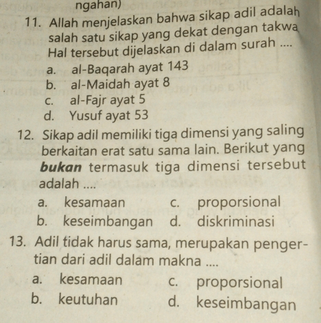 ngahan)
11. Allah menjelaskan bahwa sikap adil adalah
salah satu sikap yang dekat dengan takwa
Hal tersebut dijelaskan di dalam surah ....
a. al-Baqarah ayat 143
b. al-Maidah ayat 8
c. al-Fajr ayat 5
d. Yusuf ayat 53
12. Sikap adil memiliki tiga dimensi yang saling
berkaitan erat satu sama lain. Berikut yang
bukan termasuk tiga dimensi tersebut
adalah ....
a. kesamaan c. proporsional
b. keseimbangan d. diskriminasi
13. Adil tidak harus sama, merupakan penger-
tian dari adil dalam makna ....
a. kesamaan c. proporsional
b. keutuhan d. keseimbangan