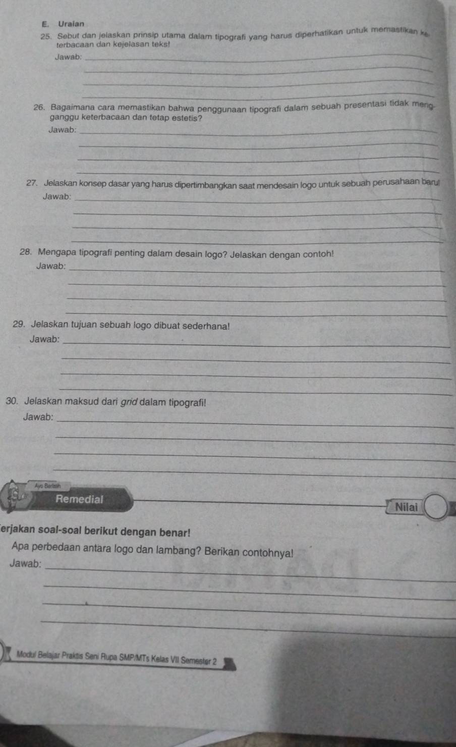 Uraian 
25. Sebut dan jelaskan prinsip utama dalam tipografi yang harus diperhatikan untuk memasfikan k 
terbacaan dan kejelasan teks! 
Jawab: 
_ 
_ 
_ 
_ 
26. Bagaimana cara memastikan bahwa penggunaan tipografi dalam sebuah presentasi tidak meng. 
ganggu keterbacaan dan tetap estetis? 
Jawab:_ 
_ 
_ 
_ 
27. Jelaskan konsep dasar yang harus dipertimbangkan saat mendesain logo untuk sebuah perusahaan baru! 
Jawab:_ 
_ 
_ 
_ 
28. Mengapa tipografi penting dalam desain logo? Jelaskan dengan contoh! 
_ 
Jawab: 
_ 
_ 
_ 
29. Jelaskan tujuan sebuah logo dibuat sederhana! 
Jawab:_ 
_ 
_ 
_ 
30. Jelaskan maksud dari grid dalam tipografi! 
Jawab: 
_ 
_ 
_ 
_ 
Ays Berlaih 
Remedial Nilai 
erjakan soal-soal berikut dengan benar! 
Apa perbedaan antara logo dan lambang? Berikan contohnya! 
Jawab:_ 
_ 
_ 
_ 
Modul Belajar Praktis Seni Rupa SMP/MTs Kelas VII Semester 2