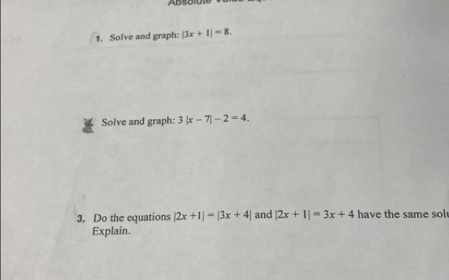 Solve and graph: |3x+1|=8. 
Solve and graph: 3|x-7|-2=4. 
3. Do the equations |2x+1|=|3x+4| and |2x+1|=3x+4 have the same sol 
Explain.