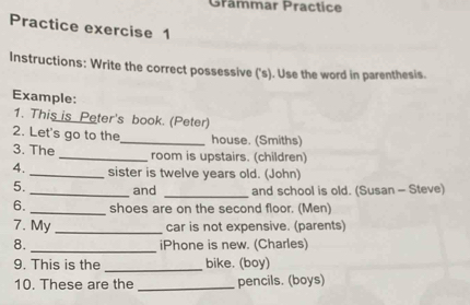 Grammar Practice 
Practice exercise 1 
Instructions: Write the correct possessive ('s). Use the word in parenthesis. 
Example: 
1. This is Peter's book. (Peter) 
2. Let's go to the_ house. (Smiths) 
3. The _room is upstairs. (children) 
4._ sister is twelve years old. (John) 
5. _and _and school is old. (Susan - Steve) 
6._ shoes are on the second floor. (Men) 
7. My _car is not expensive. (parents) 
8. _iPhone is new. (Charles) 
_ 
9. This is the bike. (boy) 
10. These are the _pencils. (boys)