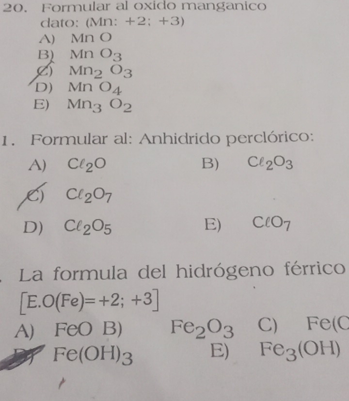 Formular al oxido manganico
dato: (Mn: + 2 B; 1· 1
A) M∩ O
B) MnO_3
() Mn_2O_3
D) MnO_4
E) Mn_3O_2
1. Formular al: Anhidrido perclórico:
A) Cl_2O B) Cl_2O_3
Cl_2O_7
D) Cl_2O_5 E) ClO_7
La formula del hidrógeno férrico
[E. O(Fe)=+2;+3]
A) FeO1 B) Fe_2O_3 C) Fe(C
Fe(OH)_3
E) Fe_3(OH)