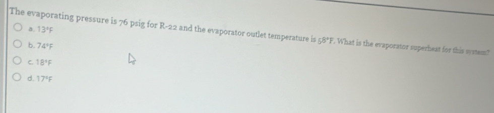 a. 13°F
The evaporating pressure is 76 psig for R-22 and the evaporator outlet temperature is 58°F. What is the evaporator superheat for this system?
b. 74°F
C. 18°F
d. 17°F