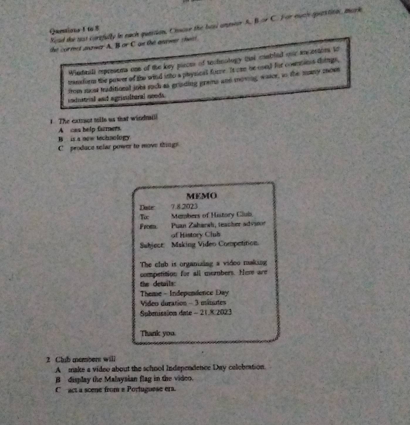 Sead the nst carefully in euch quation, Chsose the haad anper 5. Bor C. For euch quastion, mark
Quetions 1 to 8
the cormct anzwer A. B or C on the answer thent
Whndmill represens one of the key pieces of technology that enabled oer are entors to
tranform the power of the wind into a physical fome. It can be coed for counnss things,
from most triditional jobs such as grinding grams and moving waser, to the many mon
industrial and agrimultural needs.
1 The extrot tells us that windmill
A can help farmers.
B is a now technology
C produce selar power to move things
MEMO
Dater 7.8.2023
Tor Members of History Club
From Puan Zaharah, teacher advior
of History Club
Subject: Making Video Competition.
The club is organizing a video making
competition for all members. Here are
the details:
Theme - Independence Day
Video duration - 3 minutes
Submission date - 21.8 2023
Thank you.
2 Chub members will
A make a video about the school Independence Day celebration.
B display the Malaysian flag in the video.
C act a scene from a Portuguese era.