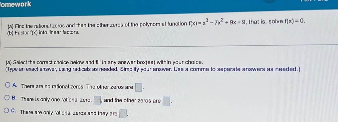 omework
(a) Find the rational zeros and then the other zeros of the polynomial function f(x)=x^3-7x^2+9x+9 , that is, solve f(x)=0. 
(b) Factor f(x) into linear factors.
(a) Select the correct choice below and fill in any answer box(es) within your choice.
(Type an exact answer, using radicals as needed. Simplify your answer. Use a comma to separate answers as needed.)
A. There are no rational zeros. The other zeros are □.
B. There is only one rational zero, □ , and the other zeros are □.
C. There are only rational zeros and they are □.