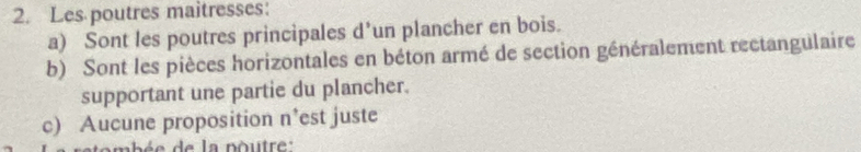 Les poutres maitresses: 
a) Sont les poutres principales d’un plancher en bois. 
b) Sont les pièces horizontales en béton armé de section généralement rectangulaire 
supportant une partie du plancher. 
c) Aucune proposition n’est juste 
nb é e d e la poutre :