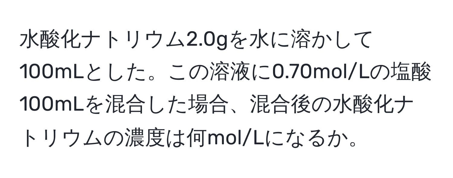 水酸化ナトリウム2.0gを水に溶かして100mLとした。この溶液に0.70mol/Lの塩酸100mLを混合した場合、混合後の水酸化ナトリウムの濃度は何mol/Lになるか。