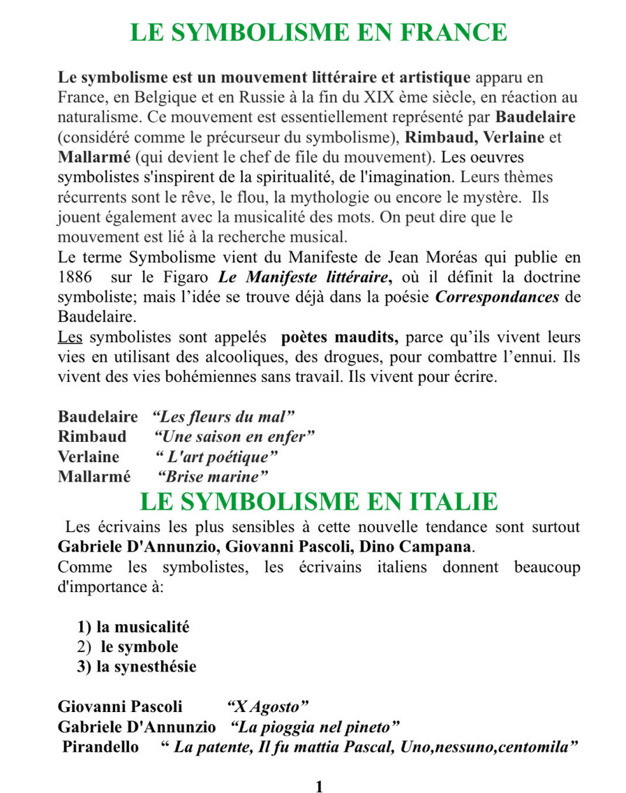 LE SYMBOLISME EN FRANCE
Le symbolisme est un mouvement littéraire et artistique apparu en
France, en Belgique et en Russie à la fin du XIX ème siècle, en réaction au
naturalisme. Ce mouvement est essentiellement représenté par Baudelaire
(considéré comme le précurseur du symbolisme), Rimbaud, Verlaine et
Mallarmé (qui devient le chef de file du mouvement). Les oeuvres
symbolistes s'inspirent de la spiritualité, de l'imagination. Leurs thèmes
récurrents sont le rêve, le flou, la mythologie ou encore le mystère. Ils
jouent également avec la musicalité des mots. On peut dire que le
mouvement est lié à la recherche musical.
Le terme Symbolisme vient du Manifeste de Jean Moréas qui publie en
1886 sur le Figaro Le Manifeste littéraire, où il définit la doctrine
symboliste; mais l'idée se trouve déjà dans la poésie Correspondances de
Baudelaire.
Les symbolistes sont appelés poètes maudits, parce qu'ils vivent leurs
vies en utilisant des alcooliques, des drogues, pour combattre l’ennui. Ils
vivent des vies bohémiennes sans travail. Ils vivent pour écrire.
Baudelaire “Les fleurs du mal”
Rimbaud “Une saison en enfer”
Verlaine “ L'art poétique”
Mallarmé “Brise marine”
LE SYMBOLISME EN ITALIE
Les écrivains les plus sensibles à cette nouvelle tendance sont surtout
Gabriele D' Annunzio, Giovanni Pascoli, Dino Campana.
Comme les symbolistes, les écrivains italiens donnent beaucoup
d'importance à:
1) la musicalité
2) le symbole
3) la synesthésie
Giovanni Pascoli “X Agosto”
Gabriele D' 'Annunzio “La pioggia nel pineto”
Pirandello “ La patente, Il fu mattia Pascal, Uno,nessuno,centomila”
1