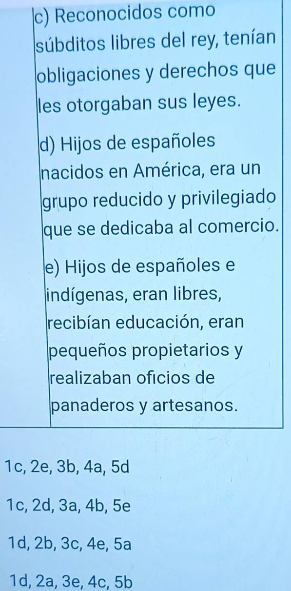 c) Reconocidos como
súbditos libres del rey, tenían
obligaciones y derechos que
les otorgaban sus leyes.
d) Hijos de españoles
nacidos en América, era un
grupo reducido y privilegiado
que se dedicaba al comercio.
e) Hijos de españoles e
indígenas, eran libres,
recibían educación, eran
pequeños propietarios y
realizaban oficios de
panaderos y artesanos.
1c, 2e, 3b, 4a, 5d
1c, 2d, 3a, 4b, 5e
1d, 2b, 3c, 4e, 5a
1d, 2a, 3e, 4c, 5b