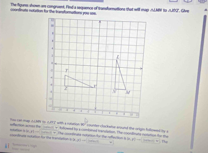 The figures shown are congruent. Find a sequence of transformations that will map △ LMN to △ XYZ
coordinate notation for the transformations you use. Give 
You can map △ LMN △ XYZ with a rotation 90° counter-clockwise around the origin followed by a 
reflection across the (select) followed by a combined translation. The coordinate notation for the 
rotation is (x,y) (select) .The coordinate notation for the reflection is 
coordinate notation for the translation is (x,y) (select) (x,y) (select)▼ . The 
Tomarrow's high 
Noar tacord