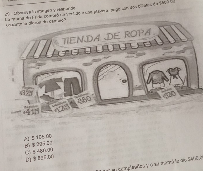 La mamá de Frida compró un vestido y una playera, pagó con dos billetes de $500.00
29.- Observa la imagen y responde.
¿cuánto le dieron de cambio?
TIENDA DE ROPA
375
415
A) $ 105.00
B) $ 295.00
C) $ 480.00
D) $ 895.00
r su cumpleaños y a su mamá le dio $400.0