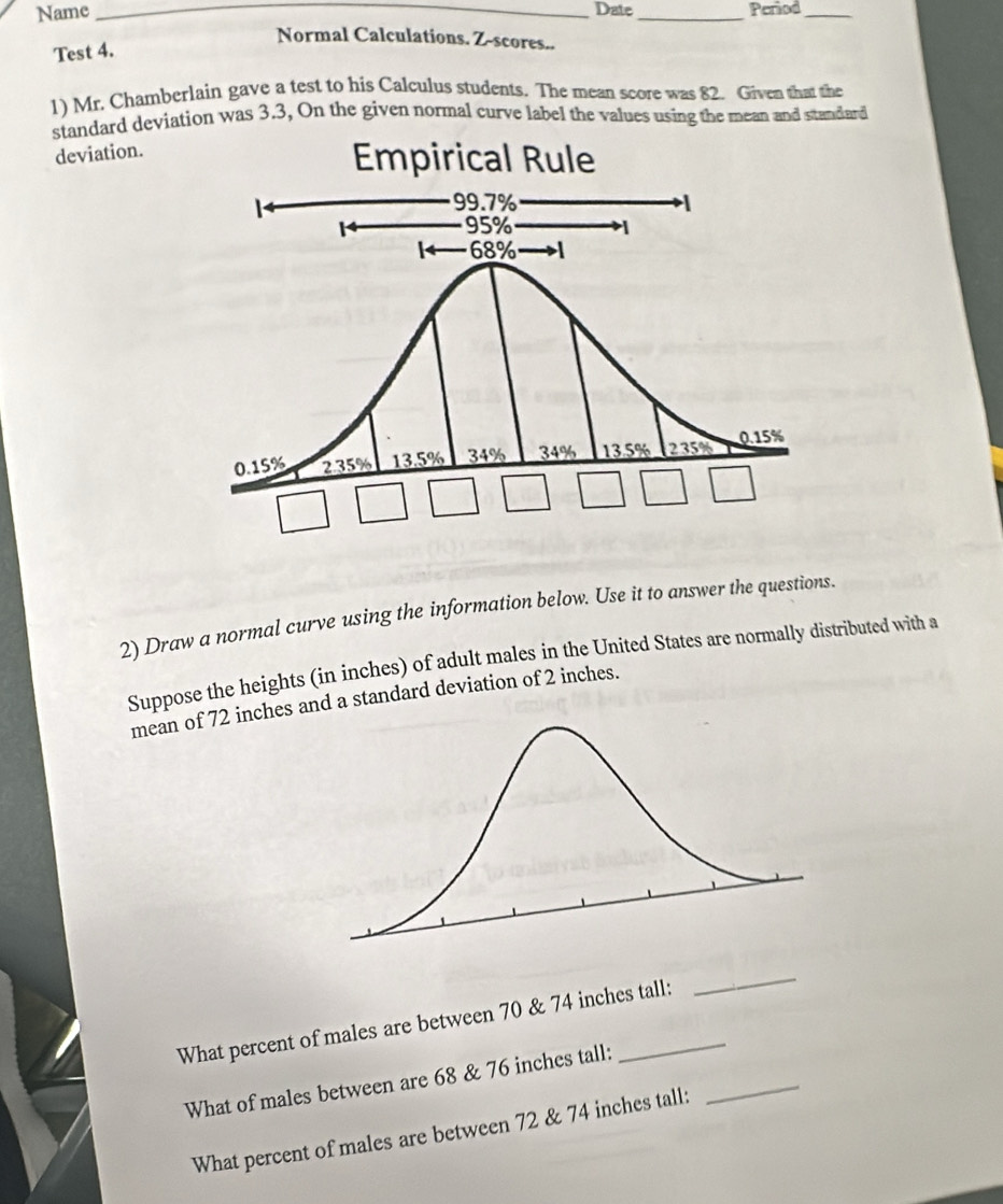 Name _Date _Period_ 
Normal Calculations. Z-scores.. 
Test 4. 
1) Mr. Chamberlain gave a test to his Calculus students. The mean score was 82. Given that the 
standard deviation was 3.3, On the given normal curve label the values using the mean and standard 
deviation. 
2) Draw a normal curve using the information below. Use it to answer the questions. 
Suppose the heights (in inches) of adult males in the United States are normally distributed with a 
mean of 72 inches and a standard deviation of 2 inches. 
What percent of males are between 70 & 74 inches tall: 
_ 
_ 
What of males between are 68 & 76 inches tall: 
What percent of males are between 72 & 74 inches tall: