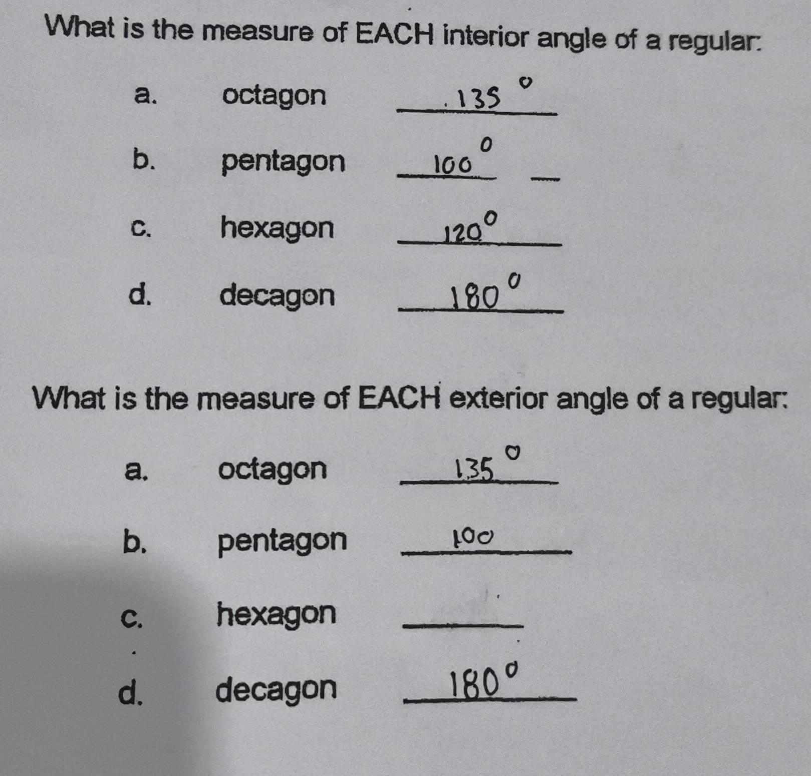 What is the measure of EACH interior angle of a regular: 
_ 
a. octagon 
b. pentagon_ 
_ 
c. hexagon_ 
d. decagon_ 
What is the measure of EACH exterior angle of a regular: 
a. octagon_ 
b. pentagon_ 
c. hexagon_ 
d. decagon_