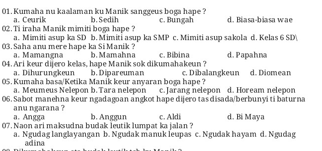 Kumaha nu kaalaman ku Manik sanggeus boga hape ?
a. Ceurik b.Sedih c. Bungah d. Biasa-biasa wae
02. Ti iraha Manik mimiti boga hape ?
a. Mimiti asup ka SD b. Mimiti asup ka SMP c. Mimiti asup sakola d. Kelas 6 SD
03. Saha anu mere hape ka SiManik ?
a. Mamangna b.Mamahna c. Bibina d. Papahna
04. Ari keur dijero kelas, hape Manik sok dikumahakeun ?
a. Dihurungkeun b.Dipareuman c. Dibalangkeun d. Diomean
05. Kumaha basa/Ketika Manik keur anyaran boga hape ?
a. Meumeus Nelepon b.Tara nelepon c. Jarang nelepon d. Hoream nelepon
06. Sabot manehna keur ngadagoan angkot hape dijero tas disada/berbunyi ti baturna
anu ngarana ?
a. Angga b. Anggun c. Aldi d. Bi Maya
07. Naon ari maksudna budak leutik lumpat ka jalan ?
a. Ngudag langlayangan b. Ngudak manuk leupas c. Ngudak hayam d. Ngudag
adina