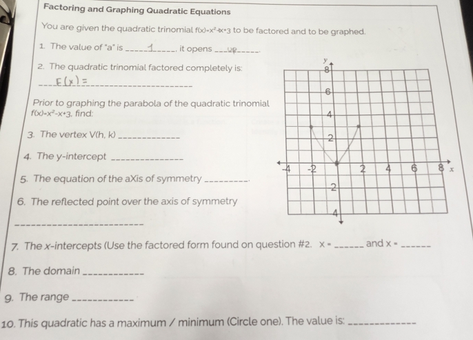 Factoring and Graphing Quadratic Equations 
You are given the quadratic trinomial f(x)=x^2-bx+3 to be factored and to be graphed. 
1. The value of "a" is _it opens_
y
2. The quadratic trinomial factored completely is: 8
_ 
6 
Prior to graphing the parabola of the quadratic trinomial
f(x)=x^2-x+3 , find: 4
3. The vertex V(h, k) _ 
2 
4. The y-intercept_
-2 2 4 6 8 x
5. The equation of the aXis of symmetry_ 
2 
6. The reflected point over the axis of symmetry 
_ 
4 
7. The x-intercepts (Use the factored form found on question #2. X= _and x= _ 
8. The domain_ 
9. The range_ 
10. This quadratic has a maximum / minimum (Circle one). The value is:_