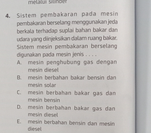 melalui silinder
4. Sistem pembakaran pada mesin
pembakaran berselang menggunakan jeda
berkala terhadap suplai bahan bakar dan
udara yang diinjeksikan dalam ruang bakar.
Sistem mesin pembakaran berselang
digunakan pada mesin jenis . . . .
A. mesin penghubung gas dengan
mesin diesel
B. mesin berbahan bakar bensin dan
mesin solar
C. mesin berbahan bakar gas dan
mesin bensin
D. mesin berbahan bakar gas dan
mesin diesel
E. mesin berbahan bensin dan mesin
diesel