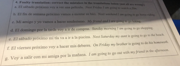 Faulty translation: correct the mistakes in the translations below (not all are wrong!) 
a. El sábado próximo voy a ver una película. Next Friday I am going to watch a film. 
b. El fin de semana próximo vamos a montar en bici. Next weekend I am going to go horse riding 
c. Mi amigo y yo vamos a hacer senderismo. My friend and I are going to go hiking. 
d. El domingo por la tarde voy a ir de compras. Sunday morning I am going to go shopping. 
e. El sábado próximo mi tía va a ir a la piscina. Next Saturday my aunt is going to go to the beach. 
f. El viernes próximo voy a hacer mis deberes. On Friday my brother is going to do his homework. 
g. Voy a salir con mi amiga por la mañana. I am going to go out with my friend in the afternoon.