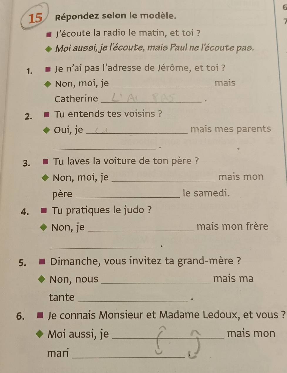 6 
15 Répondez selon le modèle. 
Jécoute la radio le matin, et toi ? 
Moi aussi, je l'écoute, mais Paul ne l'écoute pas. 
1. Je n'ai pas l'adresse de Jérôme, et toi ? 
Non, moi, je _mais 
Catherine_ 
。 
2. Tu entends tes voisins ? 
Oui, je _mais mes parents 
_. 
3. Tu laves la voiture de ton père ? 
Non, moi, je _mais mon 
père _le samedi. 
4. Tu pratiques le judo ? 
Non, je _mais mon frère 
_. 
5. Dimanche, vous invitez ta grand-mère ? 
Non, nous _mais ma 
tante_ 
. 
6. Je connais Monsieur et Madame Ledoux, et vous ? 
Moi aussi, je _mais mon 
mari_