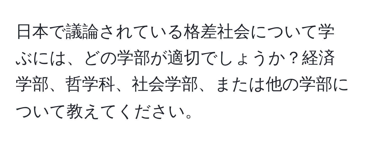 日本で議論されている格差社会について学ぶには、どの学部が適切でしょうか？経済学部、哲学科、社会学部、または他の学部について教えてください。