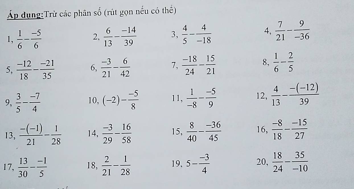 Áp dung:Trừ các phân số (rút gọn nếu có thể) 
1,  1/6 - (-5)/6 
2,  6/13 - (-14)/39   4/5 - 4/-18 
3, 
4,  7/21 - 9/-36 
5,  (-12)/18 - (-21)/35   (-3)/21 - 6/42 
6, 
7,  (-18)/24 - 15/21 
8,  1/6 - 2/5 
9,  3/5 - (-7)/4  10, (-2)- (-5)/8  11,  1/-8 - (-5)/9 
12,  4/13 - (-(-12))/39 
15, 16,  (-8)/18 - (-15)/27 
13,  (-(-1))/21 - 1/28  14,  (-3)/29 - 16/58   8/40 - (-36)/45 
20, 
17,  13/30 - (-1)/5  18,  2/21 - 1/28  19, 5- (-3)/4   18/24 - 35/-10 