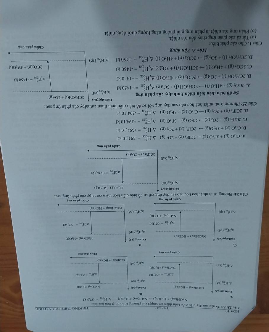 hoá 10
Trang-13
Câu 23: Sơ đồ nào sau đây biểu diễn biển thiên enthanpyl của phương trình nhiệt hóa học sau: TrườNG THPT PHƯỚc LONg
A.
NaOH(aq)+HCl(aq)to NaCl(aq)+H_2O(l) ^ H_(201)^0=-57.3kJ
B.
Enthalpy(kJ)
NaOH(aq)+HCl(aq) Enthalpy(kJ)
Na H(aq)+H_2O(l)
△ _fH_(2n)^0(cd)
△ _jH_(3n)^+(sp)
△ _rH_(2n)°=+57.3kJ
△ _1H_(50)°=-57.3kJ
△ _fH_(5n)^0(sp)
NaCl(aq)+H_2O(l)
H_(3n)^8(cd)
NaOH(aq)+HCl(aq)
Chiều phản ứng Chiếu phân ưng
C.
D.
Enthal sy(kJ) NaCl(aq)+H_2O(l)
Enthalpy(kJ) NaOH(aq 1 +HCl(aq) △ _(11_2)^0(sp)
△ _1H_(2n)^0(cd)
△ _rH_(201)°=-57.3kJ
,H_(201)^0=+57.3kJ
NaCl(aq)+H_2O(l)
△ _fH_(3n)^0(sp)
_tH_(2n)^0(cd)
NaOH(aq)+HCl(aq)
Chiều phản ứng Chiều phân ứng
Câu 24: Phương trình nhiệt hoá học nào sau đây ứng với sơ đồ biểu diễn biển thiên enthalpy của phản ứng sau:
Enthalpy(kJ)
Cl_2O(g)+3F_2O(g)
△ _fH_(201)^0(sp)
H_(295)^0=+394,1kJ
△ _fH_(391)^0(cd)
2CIF_3(g)+2O_2(g)
Chiều phản ứng
A. Cl_2O(g)+3F_2O(g)to 2CIF_3(g)+2O (g) △ _rH_(298)^0=-394,10kJ
B. Cl_2O(g)+3F_2O(g)to 2CIF_3(g)+2O ₂ (g) △ _rH_(298)^0=+394,10kJ
C. 2CIF_3(g)+2O_2(g)to CI_2O(g)+3F_2O (g) △ _rH_(298)^0=+394,10kJ
D. 2CIF_3(g)+2O_2(g)to CI_2O(g)+3F_2O (g) △ _rH_(298)^0=-394,10kJ
Câu 25: Phương trình nhiệt hoá học nào sau đây ứng với sơ đồ biểu diễn biến thiên enthalpy của phản ứng sau:
Enthalp y(kJ) 2CH_3OH(l)+3O_2(g)
Sơ đồ biểu diễn biến thiên Enthalpy của phản ứng △ _fH_(39)^0(cd)
A. 2CO_2(g)+4H_2O(l)to 2CH_3OH(l)+3O (g) △ _rH_(298)^0=+1450kJ
B. 2CH_3OH(l)+3O_2(g)to 2CO_2(g)+4H_2O (1) △ _rH_(298)^o=+1450kJ
△ _tH_(296)^0=-1450kJ
C. 2CO_2(g)+4H_2O(l)to 2CH_3OH(l)+3O_2 (g) △ _rH_(298)^0=-1450kJ
2CO_2(g)+4H_2O(l)
D. 2CH_3OH(l)+3O_2(g)to 2CO_2(g)+4H_2O (1) △ _rH_(298)^0=-1450kJ △ _fH_(39)^0(sp)
Mức 3: Vận dụng
Chiều phản ứng
Câu I. Cho các phát biểu:
(a) Tất cá các phản ứng cháy đều tỏa nhiệt.
(b) Phản ứng tóa nhiệt là phản ứng giải phóng năng lượng dưới dạng nhiệt.
