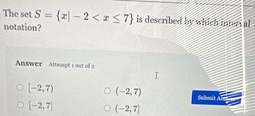 The set S= x|-2 is described by which interval
notation?
Answer Attempt 1 out of 2
[-2,7)
(-2,7)
Submit Ansi
[-2,7]
(-2,7]