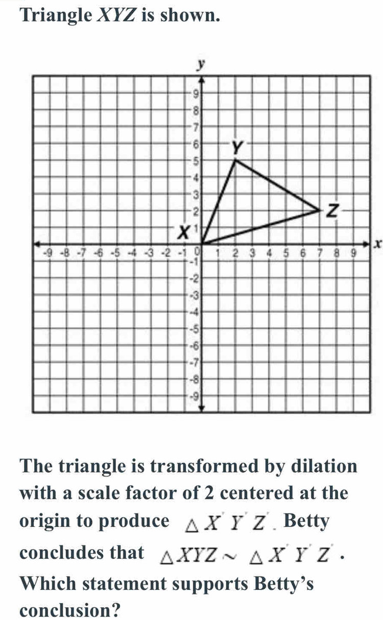 Triangle XYZ is shown.
The triangle is transformed by dilation
with a scale factor of 2 centered at the
origin to produce △ XYZ Betty
concludes that △ XYZsim △ XYZ·
Which statement supports Betty’s
conclusion?