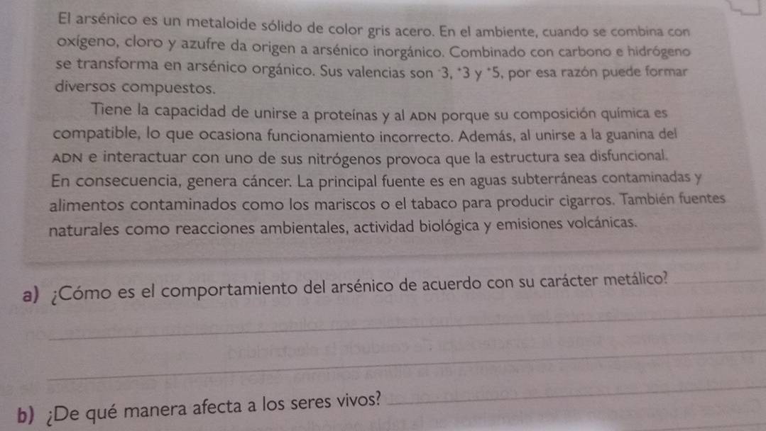 El arsénico es un metaloide sólido de color gris acero. En el ambiente, cuando se combina con 
oxígeno, cloro y azufre da origen a arsénico inorgánico. Combinado con carbono e hidrógeno 
se transforma en arsénico orgánico. Sus valencias son "3, * 3 y *5, por esa razón puede formar 
diversos compuestos. 
Tiene la capacidad de unirse a proteínas y al ADN porque su composición química es 
compatible, lo que ocasiona funcionamiento incorrecto. Además, al unirse a la guanina del 
ADN e interactuar con uno de sus nitrógenos provoca que la estructura sea disfuncional. 
En consecuencia, genera cáncer. La principal fuente es en aguas subterráneas contaminadas y 
alimentos contaminados como los mariscos o el tabaco para producir cigarros. También fuentes 
naturales como reacciones ambientales, actividad biológica y emisiones volcánicas. 
_ 
a) ¿Cómo es el comportamiento del arsénico de acuerdo con su carácter metálico?_ 
_ 
b) ¿De qué manera afecta a los seres vivos? 
_